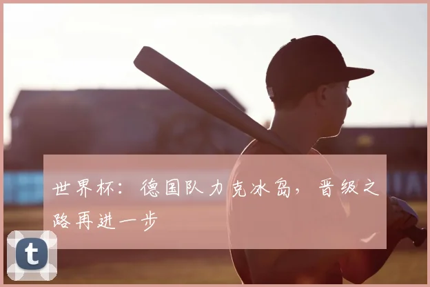 世界杯：德国队力克冰岛，晋级之路再进一步