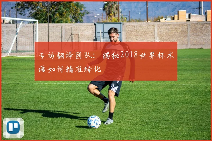 专访翻译团队:揭秘2018世界杯术语如何精准转化