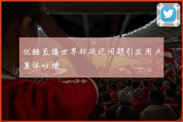 优酷直播世界杯延迟问题引发用户集体吐槽