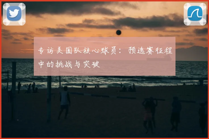 专访美国队核心球员:预选赛征程中的挑战与突破