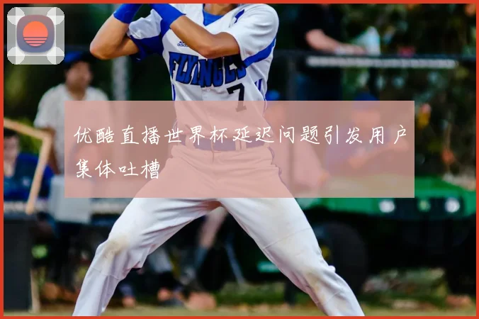 优酷直播世界杯延迟问题引发用户集体吐槽
