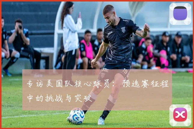 专访美国队核心球员:预选赛征程中的挑战与突破