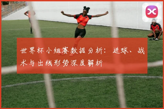 世界杯小组赛数据分析:进球、战术与出线形势深度解析