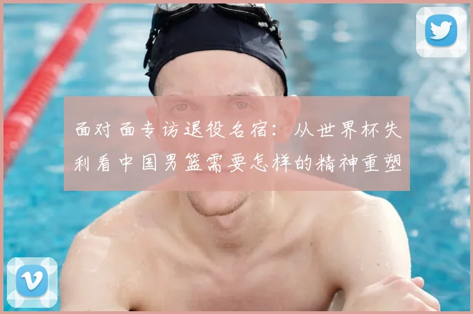 面对面专访退役名宿：从世界杯失利看中国男篮需要怎样的精神重塑