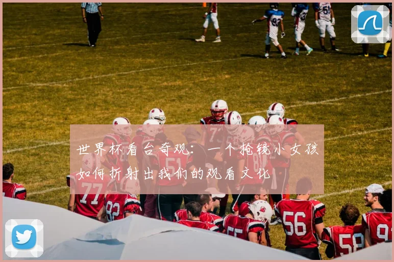 世界杯看台奇观:一个抢镜小女孩如何折射出我们的观看文化