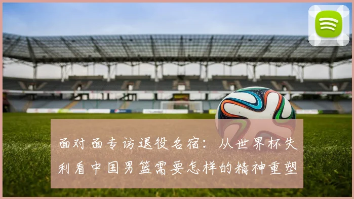 面对面专访退役名宿：从世界杯失利看中国男篮需要怎样的精神重塑