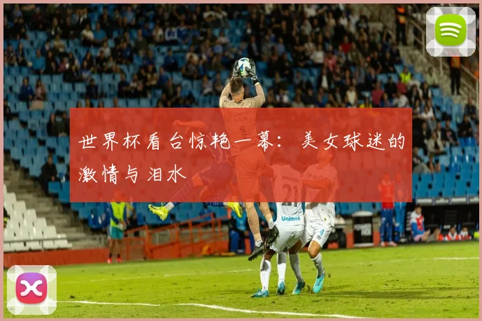 世界杯看台惊艳一幕:美女球迷的激情与泪水