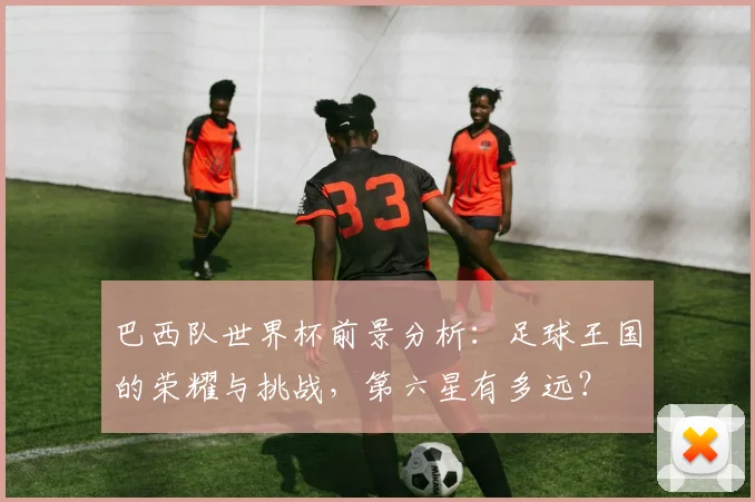 巴西队世界杯前景分析：足球王国的荣耀与挑战，第六星有多远？