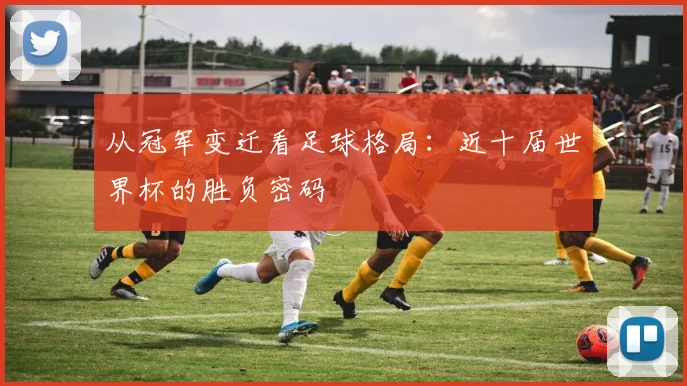 从冠军变迁看足球格局:近十届世界杯的胜负密码