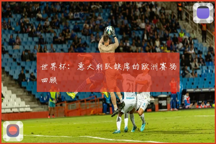 世界杯:意大利队缺席的欧洲赛场回顾