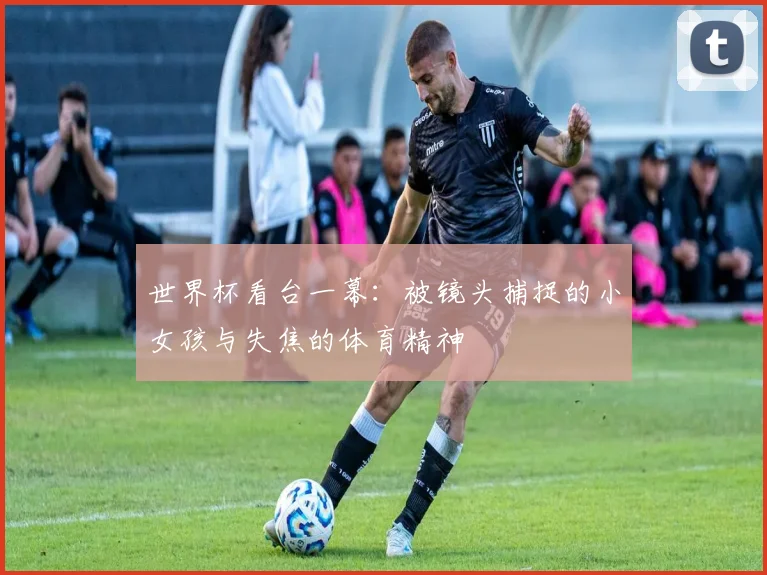 世界杯看台一幕：被镜头捕捉的小女孩与失焦的体育精神