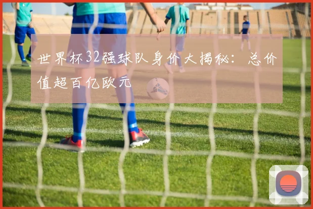 世界杯32强球队身价大揭秘：总价值超百亿欧元