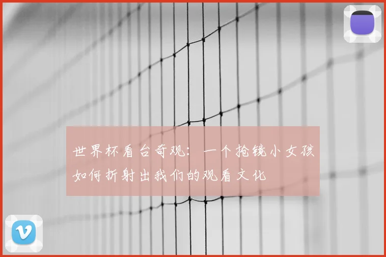 世界杯看台奇观:一个抢镜小女孩如何折射出我们的观看文化